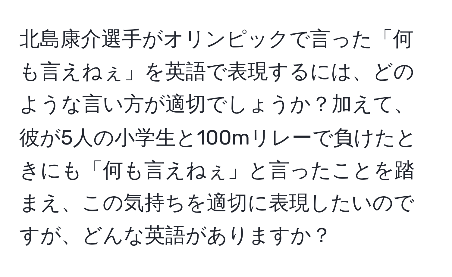 北島康介選手がオリンピックで言った「何も言えねぇ」を英語で表現するには、どのような言い方が適切でしょうか？加えて、彼が5人の小学生と100mリレーで負けたときにも「何も言えねぇ」と言ったことを踏まえ、この気持ちを適切に表現したいのですが、どんな英語がありますか？