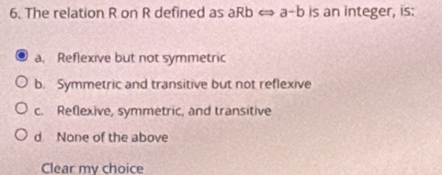 The relation R on R defined as aRb < a-b is an integer, is:
a. Reflexive but not symmetric
b. Symmetric and transitive but not reflexive
c. Reflexive, symmetric, and transitive
d None of the above
Clear my choice