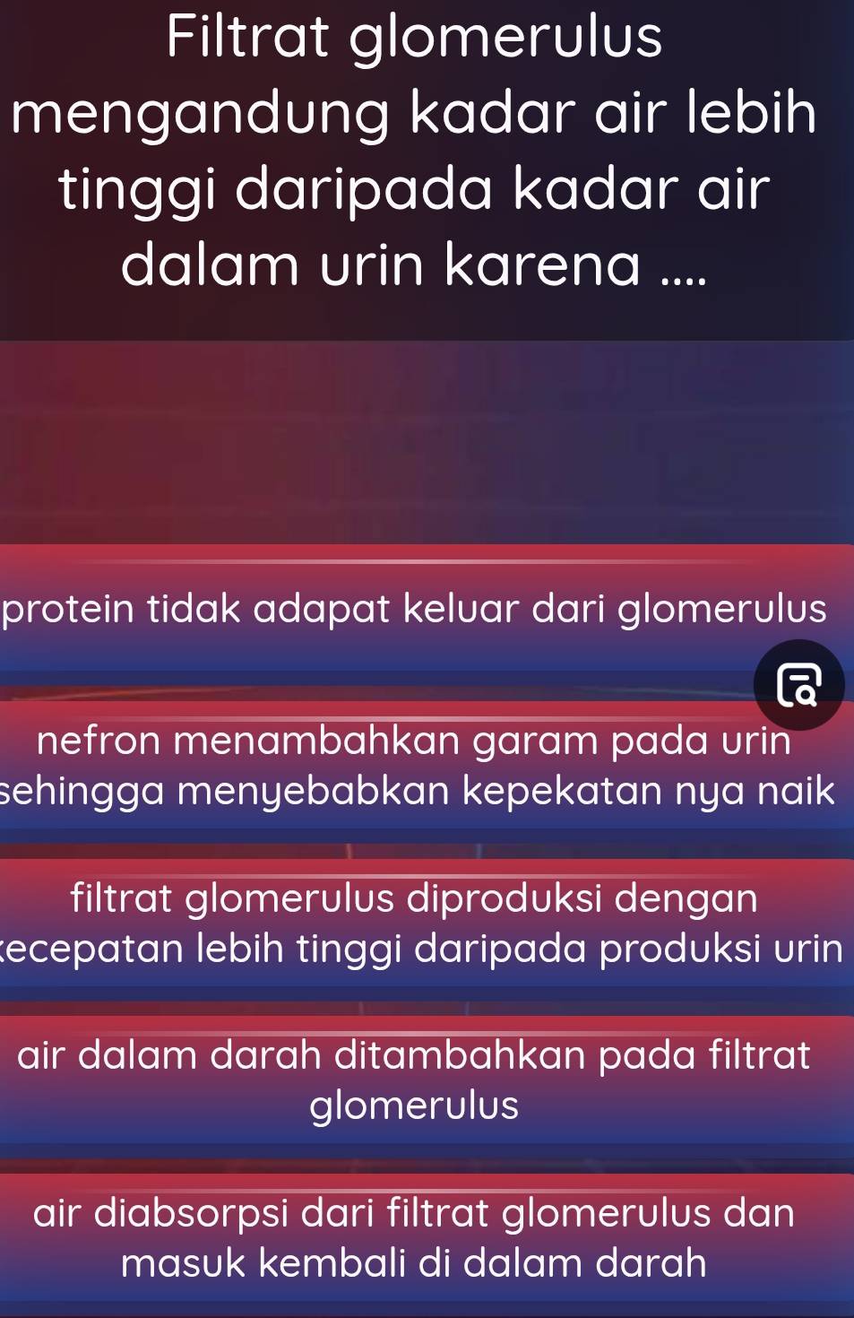 Filtrat glomerulus
mengandung kadar air lebih
tinggi daripada kadar air
dalam urin karena ....
protein tidak adapat keluar dari glomerulus
nefron menambahkan garam pada urin
sehingga menyebabkan kepekatan nya naik .
filtrat glomerulus diproduksi dengan
kecepatan lebih tinggi daripada produksi urin 
air dalam darah ditambahkan pada filtrat
glomerulus
air diabsorpsi dari filtrat glomerulus dan
masuk kembali di dalam darah