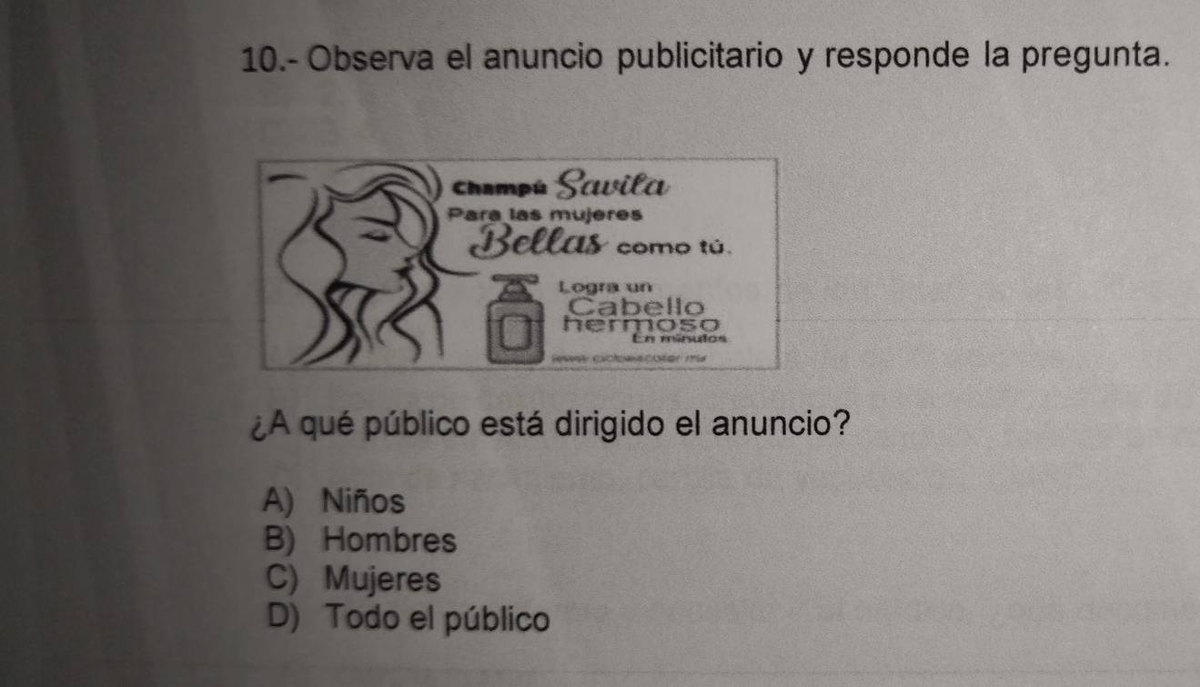 10.- Observa el anuncio publicitario y responde la pregunta.
Champú Scuila
Para las mujeres
Bellas como tú.
Logra un
Cabello
hermoso
En mínulos

¿A qué público está dirigido el anuncio?
A) Niños
B) Hombres
C) Mujeres
D) Todo el público