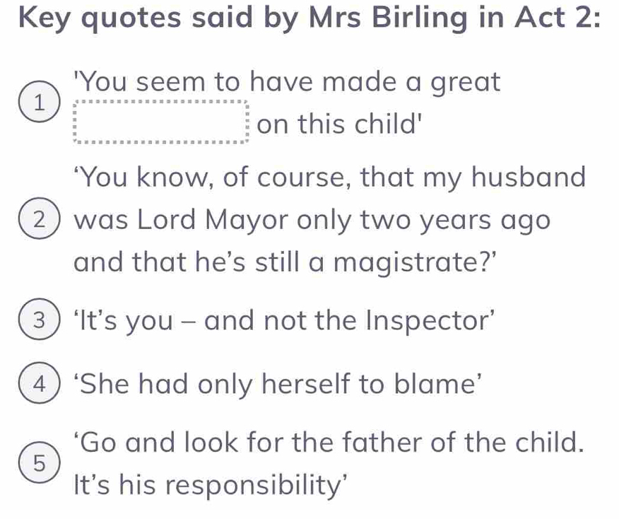 Key quotes said by Mrs Birling in Act 2: 
'You seem to have made a great 
1 beginarrayr 4* x* x* x* x* x* x* x* x* x* x* x* x* x* x* x* x* x* x frac * x.y. x* x* x* x* x* x* x* x* x* x* x* x* x* x* x* x* x* x* x* x* x* x* x* x* x* x* x* x* x* x* x* x* x* x* x* x* x* x* x* x* x* x* x* x* x* x* x* x* x* x* x* x* x* x* x* x* x* x* x* x* x* x* x=9endarray.   on this child' 
‘You know, of course, that my husband 
2)was Lord Mayor only two years ago 
and that he's still a magistrate?’ 
3  ‘It’s you - and not the Inspector’ 
4)‘She had only herself to blame’ 
‘Go and look for the father of the child. 
5 
It's his responsibility'