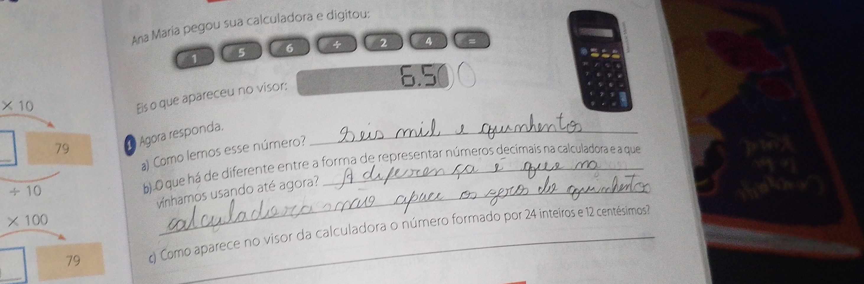 Ana María pegou sua calculadora e digitou:
1 5 6
2 34
6.5
* 10
Eis o que apareceu no visor:
79
a Agora responda.
_
beginarrayr □  +10 * 100 endarray
a) Como lemos esse número?
b). O que há de diferente entre a forma de representar números decimais na calculadora e a que
f(23)
(: 
vínhamos usando até agora?
_ 
79 c) Como aparece no visor da calculadora o número formado por 24 inteiros e 12 centésimos?