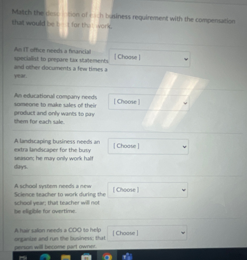 Match the desointion of each business requirement with the compensation 
that would be bet for that work. 
An IT office needs a financial 
specialist to prepare tax statements [ Choose ] 
and other documents a few times a 
year. 
An educational company needs 
someone to make sales of their [ Choose ] 
product and only wants to pay 
them for each sale. 
A landscaping business needs an 
extra landscaper for the busy [ Choose ] 
season; he may only work half 
days. 
A school system needs a new 
Science teacher to work during the [ Choose ] 
school year; that teacher will not 
be eligible for overtime. 
A hair salon needs a COO to help [ Choose ] 
organize and run the business; that 
person will become part owner.