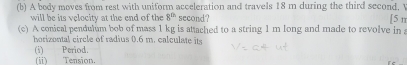 A body moves from rest with uniform acceleration and travels 18 m during the third second, V [5r 
will be its velocity at the end of the 8^(th) second? 
(c) A conical pendulum bob of mass 1 kg is attached to a string 1 m long and made to revolve in a 
horizontal circle of radius 0.6 m. calculate its 
(i) Period. 
(i) Tension.