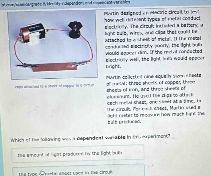 Martin designed an electric circuit to test
how well different types of metal conduct
electricity. The circuit included a battery, a
light bulb, wires, and clips that could be
attached to a sheet of metal. If the metal
conducted electricity poorly, the light bulb
would appear dim. If the metal conducted
electricity well, the light bulb would appear
bright.
Martin collected nine equally sized sheets
clips attached to a sheet of copper in a circuit of metal: three sheets of copper, three
sheets of iron, and three sheets of
aluminum. He used the clips to attach
each metal sheet, one sheet at a time, to
the circuit. For each sheet, Martin used a
light meter to measure how much light the
bulb produced.
Which of the following was a dependent variable in this experiment?
the amount of light produced by the light bulb
the type metal sheet used in the circuit