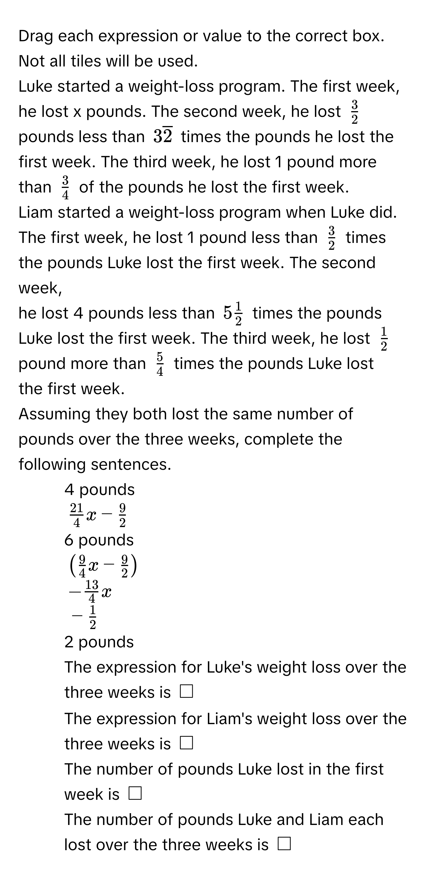 Drag each expression or value to the correct box. Not all tiles will be used. 
Luke started a weight-loss program. The first week, he lost x pounds. The second week, he lost ( 3/2 ) pounds less than (3overline2) times the pounds he lost the 
first week. The third week, he lost 1 pound more than ( 3/4 ) of the pounds he lost the first week. 
Liam started a weight-loss program when Luke did. The first week, he lost 1 pound less than ( 3/2 ) times the pounds Luke lost the first week. The second week, 
he lost 4 pounds less than (5 1/2 ) times the pounds Luke lost the first week. The third week, he lost ( 1/2 ) pound more than ( 5/4 ) times the pounds Luke lost 
the first week. 
Assuming they both lost the same number of pounds over the three weeks, complete the following sentences. 
- 4 pounds 
(_  21/4 x- 9/2 ) 
- 6 pounds 
(( 9/4 x- 9/2 )) 
(- 13/4 x) 
(_ - 1/2 ) 
- 2 pounds 
The expression for Luke's weight loss over the three weeks is (□) 
The expression for Liam's weight loss over the three weeks is (□) 
The number of pounds Luke lost in the first week is (□) 
The number of pounds Luke and Liam each lost over the three weeks is (□)