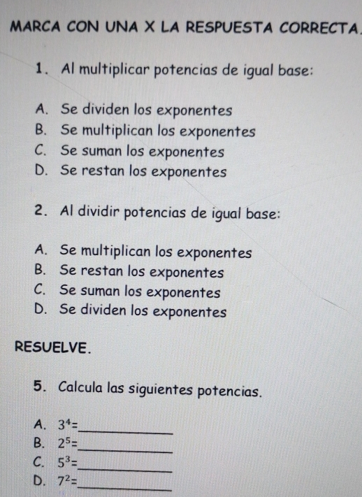 MARCA CON UNA X LA RESPUESTA CORRECTA.
1. Al multiplicar potencias de igual base:
A. Se dividen los exponentes
B. Se multiplican los exponentes
C. Se suman los exponentes
D. Se restan los exponentes
2. Al dividir potencias de igual base:
A. Se multiplican los exponentes
B. Se restan los exponentes
C. Se suman los exponentes
D. Se dividen los exponentes
ResuELve.
5. Calcula las siguientes potencias.
_
A. 3^4=
_
B. 2^5=
_
C. 5^3=
_
D. 7^2=