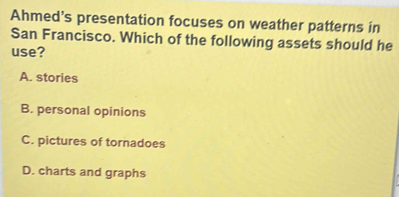 Ahmed’s presentation focuses on weather patterns in
San Francisco. Which of the following assets should he
use?
A. stories
B. personal opinions
C. pictures of tornadoes
D. charts and graphs