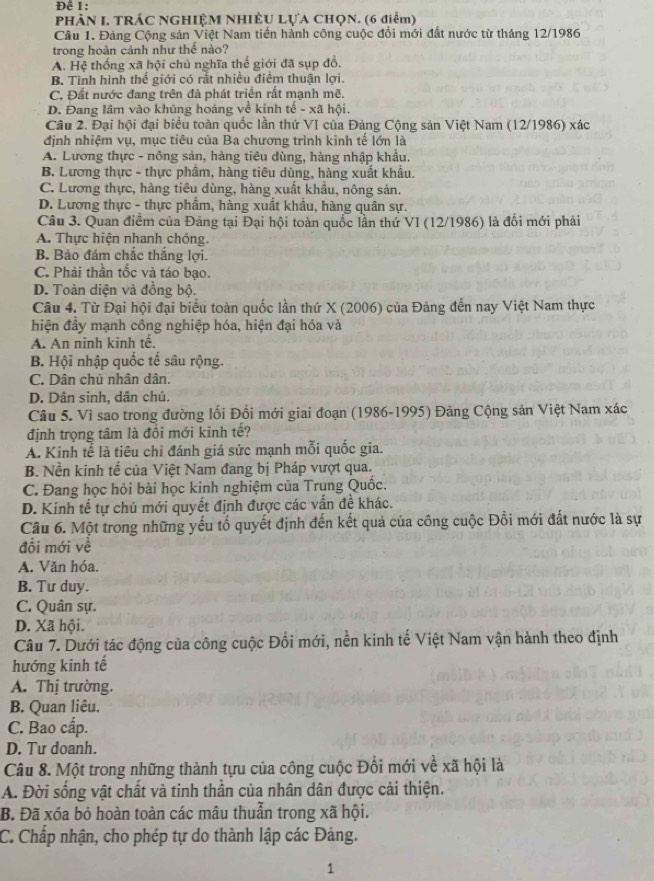 Để 1:
PHÀN L TRÁC NGHIỆM NHIÈU LựA CHọN. (6 điểm)
Câu 1. Đảng Cộng sản Việt Nam tiến hành công cuộc đổi mới đất nước từ tháng 12/1986
trong hoàn cánh như thế nào?
A. Hệ thống xã hội chủ nghĩa thế giới đã sụp đồ.
B. Tình hình thể giới có rất nhiều điểm thuận lợi.
C. Đất nước đang trên đà phát triển rất mạnh mẽ.
D. Đang lâm vào khủng hoảng về kinh tế - xã hội.
Câu 2. Đại hội đại biểu toàn quốc lần thứ VI của Đảng Cộng sản Việt Nam (12/1986) xác
định nhiệm vụ, mục tiêu của Ba chương trình kinh tế lớn là
A. Lương thực - nông sản, hàng tiêu đùng, hàng nhập khẩu.
B. Lương thực - thực phẩm, hàng tiêu dùng, hàng xuất khẩu.
C. Lương thực, hàng tiêu dùng, hàng xuất khẩu, nông sản.
D. Lương thực - thực phẩm, hàng xuất khẩu, hàng quân sự.
Câu 3. Quan điểm của Đảng tại Đại hội toàn quốc lần thứ VI (12/1986) là đổi mới phải
A. Thực hiện nhanh chóng,
B. Bảo đám chắc thắng lợi.
C. Phải thần tốc và táo bạo.
D. Toàn diện và đồng bộ.
Câu 4. Từ Đại hội đại biểu toàn quốc lần thứ X (2006) của Đảng đến nay Việt Nam thực
hiện đầy mạnh công nghiệp hóa, hiện đại hóa và
A. An ninh kinh tế.
B. Hội nhập quốc tế sâu rộng.
C. Dân chủ nhân dân.
D. Dân sinh, dân chủ.
Câu 5. Vì sao trong đường lối Đổi mới giai đoạn (1986-1995) Đảng Cộng sản Việt Nam xác
định trọng tâm là đôi mới kinh tế?
A. Kinh tế là tiêu chỉ đánh giá sức mạnh mỗi quốc gia.
B. Nền kinh tế của Việt Nam đang bị Pháp vượt qua.
C. Đang học hỏi bài học kinh nghiệm của Trung Quốc.
D. Kinh tế tự chủ mới quyết định được các vấn đề khác.
Câu 6. Một trong những yếu tố quyết định đến kết quả của công cuộc Đồi mới đất nước là sự
đổi mới về
A. Văn hóa.
B. Tư duy.
C. Quân sự.
D. Xã hội.
Câu 7. Dưới tác động của công cuộc Đối mới, nền kinh tế Việt Nam vận hành theo định
hướng kinh tế
A. Thị trường.
B. Quan liêu.
C. Bao cấp.
D. Tư doanh.
Câu 8. Một trong những thành tựu của công cuộc Đổi mới về xã hội là
A. Đời sống vật chất và tinh thần của nhân dân được cải thiện.
B. Đã xóa bỏ hoàn toàn các mâu thuẫn trong xã hội.
C. Chấp nhận, cho phép tự do thành lập các Đảng.
1