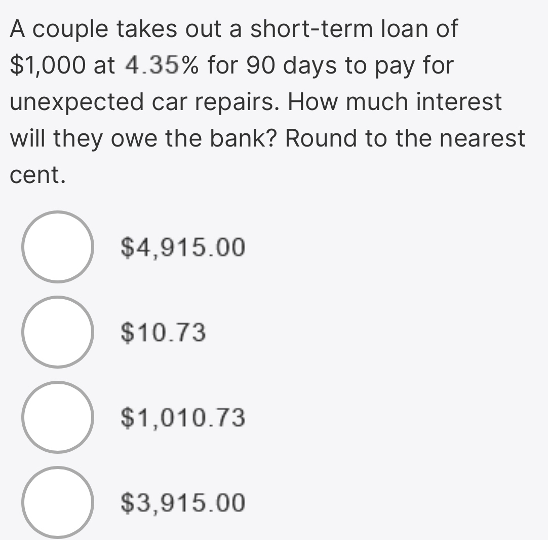 A couple takes out a short-term loan of
$1,000 at 4.35% for 90 days to pay for
unexpected car repairs. How much interest
will they owe the bank? Round to the nearest
cent.
$4,915.00
$10.73
$1,010.73
$3,915.00