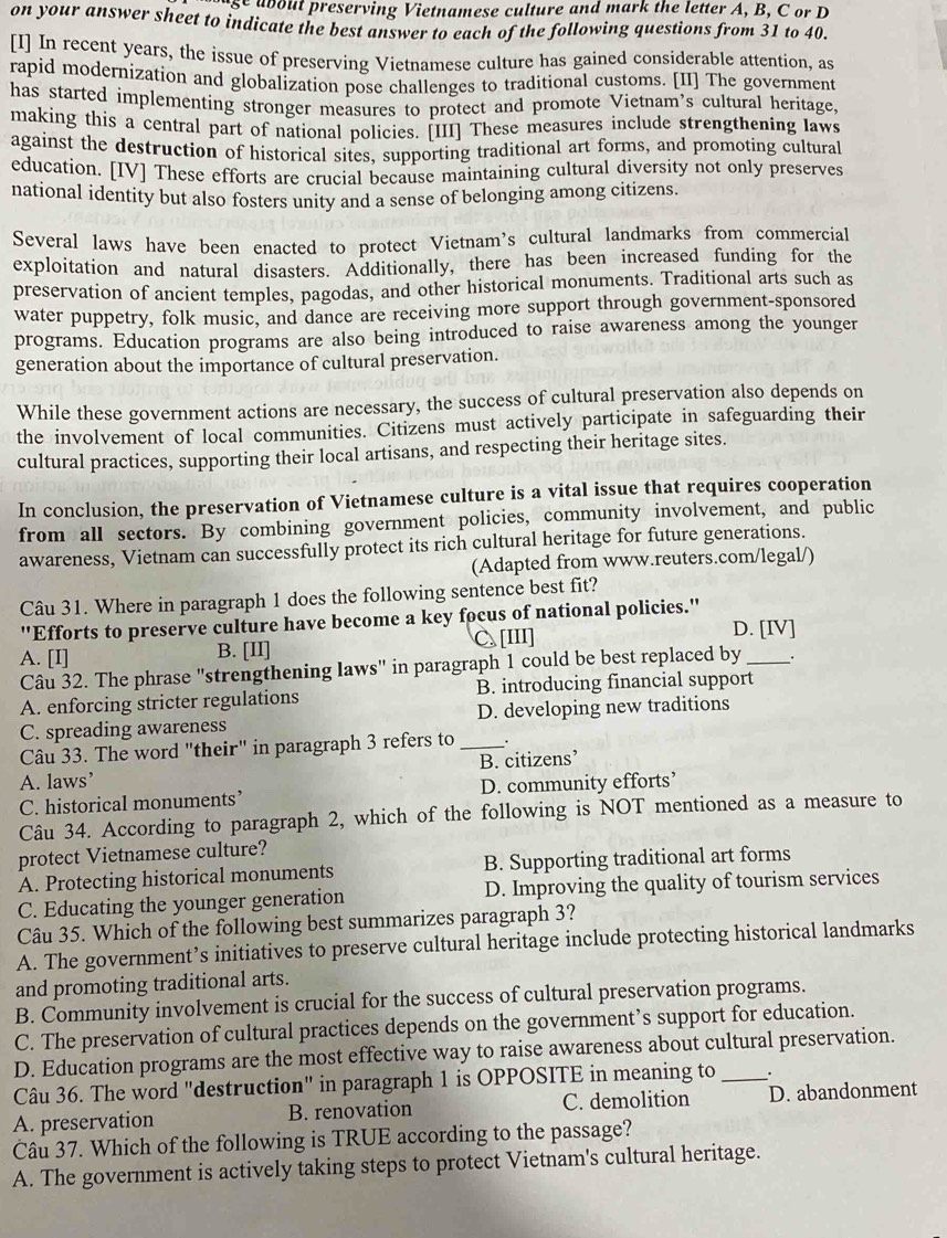 age about preserving Vietnamese culture and mark the letter A, B, C or D
on your answer sheet to indicate the best answer to each of the following questions from 31 to 40.
[I] In recent years, the issue of preserving Vietnamese culture has gained considerable attention, as
rapid modernization and globalization pose challenges to traditional customs. [II] The government
has started implementing stronger measures to protect and promote Vietnam’s cultural heritage,
making this a central part of national policies. [III] These measures include strengthening laws
against the destruction of historical sites, supporting traditional art forms, and promoting cultural
education. [IV] These efforts are crucial because maintaining cultural diversity not only preserves
national identity but also fosters unity and a sense of belonging among citizens.
Several laws have been enacted to protect Vietnam's cultural landmarks from commercial
exploitation and natural disasters. Additionally, there has been increased funding for the
preservation of ancient temples, pagodas, and other historical monuments. Traditional arts such as
water puppetry, folk music, and dance are receiving more support through government-sponsored
programs. Education programs are also being introduced to raise awareness among the younger
generation about the importance of cultural preservation.
While these government actions are necessary, the success of cultural preservation also depends on
the involvement of local communities. Citizens must actively participate in safeguarding their
cultural practices, supporting their local artisans, and respecting their heritage sites.
In conclusion, the preservation of Vietnamese culture is a vital issue that requires cooperation
from all sectors. By combining government policies, community involvement, and public
awareness, Vietnam can successfully protect its rich cultural heritage for future generations.
(Adapted from www.reuters.com/legal/)
Câu 31. Where in paragraph 1 does the following sentence best fit?
''Efforts to preserve culture have become a key focus of national policies.'
A. [I] B. [II] C. [III] D. [IV]
Câu 32. The phrase "strengthening laws" in paragraph 1 could be best replaced by
A. enforcing stricter regulations B. introducing financial support
C. spreading awareness D. developing new traditions
Câu 33. The word "their" in paragraph 3 refers to_
A. laws’ B. citizens’
C. historical monuments’ D. community efforts’
Câu 34. According to paragraph 2, which of the following is NOT mentioned as a measure to
protect Vietnamese culture?
A. Protecting historical monuments B. Supporting traditional art forms
C. Educating the younger generation D. Improving the quality of tourism services
Câu 35. Which of the following best summarizes paragraph 3?
A. The government’s initiatives to preserve cultural heritage include protecting historical landmarks
and promoting traditional arts.
B. Community involvement is crucial for the success of cultural preservation programs.
C. The preservation of cultural practices depends on the government’s support for education.
D. Education programs are the most effective way to raise awareness about cultural preservation.
Câu 36. The word "destruction" in paragraph 1 is OPPOSITE in meaning to _.
A. preservation B. renovation C. demolition D. abandonment
Câu 37. Which of the following is TRUE according to the passage?
A. The government is actively taking steps to protect Vietnam's cultural heritage.