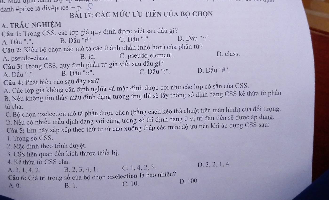 Mầu địh đan 1
danh #price là div#price ~ p.
bài 17: CáC MứC ƯU tiên Của bọ chọn
A. TRÁC NGHIỆM
Câu 1: Trong CSS, các lớp giả quy định được viết sau dấu gì?
C. Dấu ".".
A. Dấu ":". B. Dầu "#". D. Dấu "::".
Câu 2: Kiểu bộ chọn nào mô tả các thành phần (nhỏ hơn) của phần tử?
A. pseudo-class. B. id. C. pseudo-element.
D. class.
Câu 3: Trong CSS, quy định phần tử giả viết sau dấu gì?
A. Dấu ".". B. Dâu "::".
C. Dấu ":". D. Dấu "#".
Câu 4: Phát biểu nào sau đây sai?
A. Các lớp giả không cần định nghĩa và mặc định được coi như các lớp có sẵn của CSS.
B. Nếu không tìm thấy mẫu định dạng tương ứng thì sẽ lấy thông số định dạng CSS kế thừa từ phần
tử cha.
C. Bộ chọn ::selection mô tả phần được chọn (bằng cách kéo thả chuột trên màn hình) của đổi tượng.
D. Nếu có nhiều mẫu định dạng với cùng trọng số thì định dạng ở vị trí đầu tiên sẽ được áp dụng.
Câu 5: Em hãy sắp xếp theo thứ tự từ cao xuống thấp các mức độ ưu tiên khi áp dụng CSS sau:
1. Trọng số CSS.
2. Mặc định theo trình duyệt.
3. CSS liên quan đến kích thước thiết bị.
4. Kể thừa từ CSS cha.
A. 3, 1, 4, 2. B. 2, 3, 4, 1. C. 1, 4, 2, 3. D. 3, 2, 1, 4.
Câu 6: Giá trị trọng số của bộ chọn ::selection là bao nhiêu?
A. 0. B. 1. C. 10. D. 100.