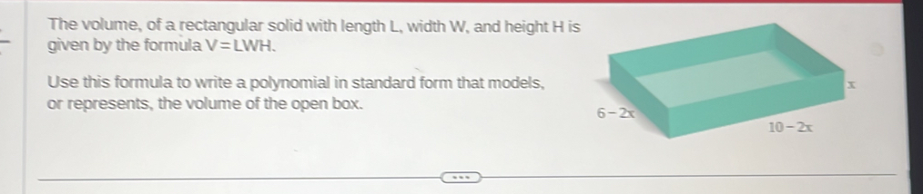 The volume, of a rectangular solid with length L, width W, and height H is
given by the formula V=LWH.
Use this formula to write a polynomial in standard form that models,
or represents, the volume of the open box.