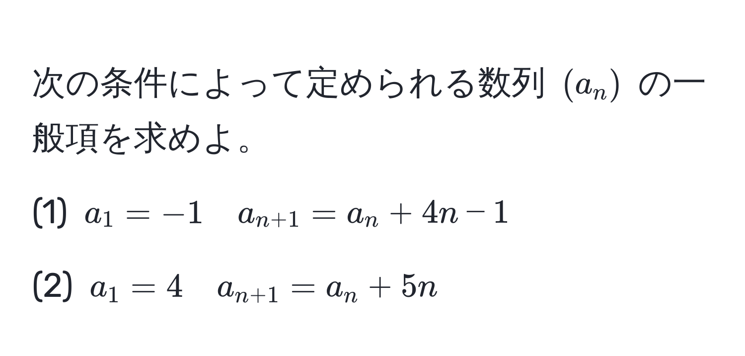 次の条件によって定められる数列 ( (a_n) ) の一般項を求めよ。  
(1) ( a_1 = -1 quad a_n+1 = a_n + 4n - 1 )  
(2) ( a_1 = 4 quad a_n+1 = a_n + 5n )