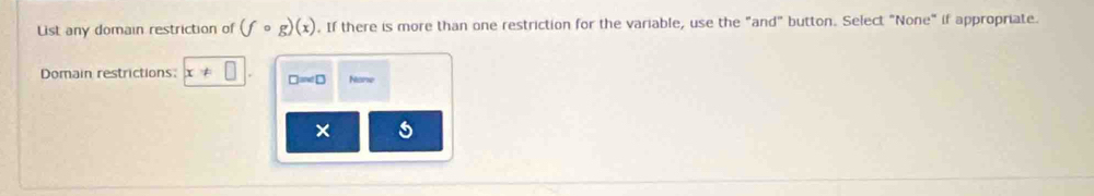 List any domain restriction of (fcirc g)(x). If there is more than one restriction for the variable, use the "and" button. Select "None" if appropriate.
Domain restrictions: x!= □ □ =∠ □ None
×