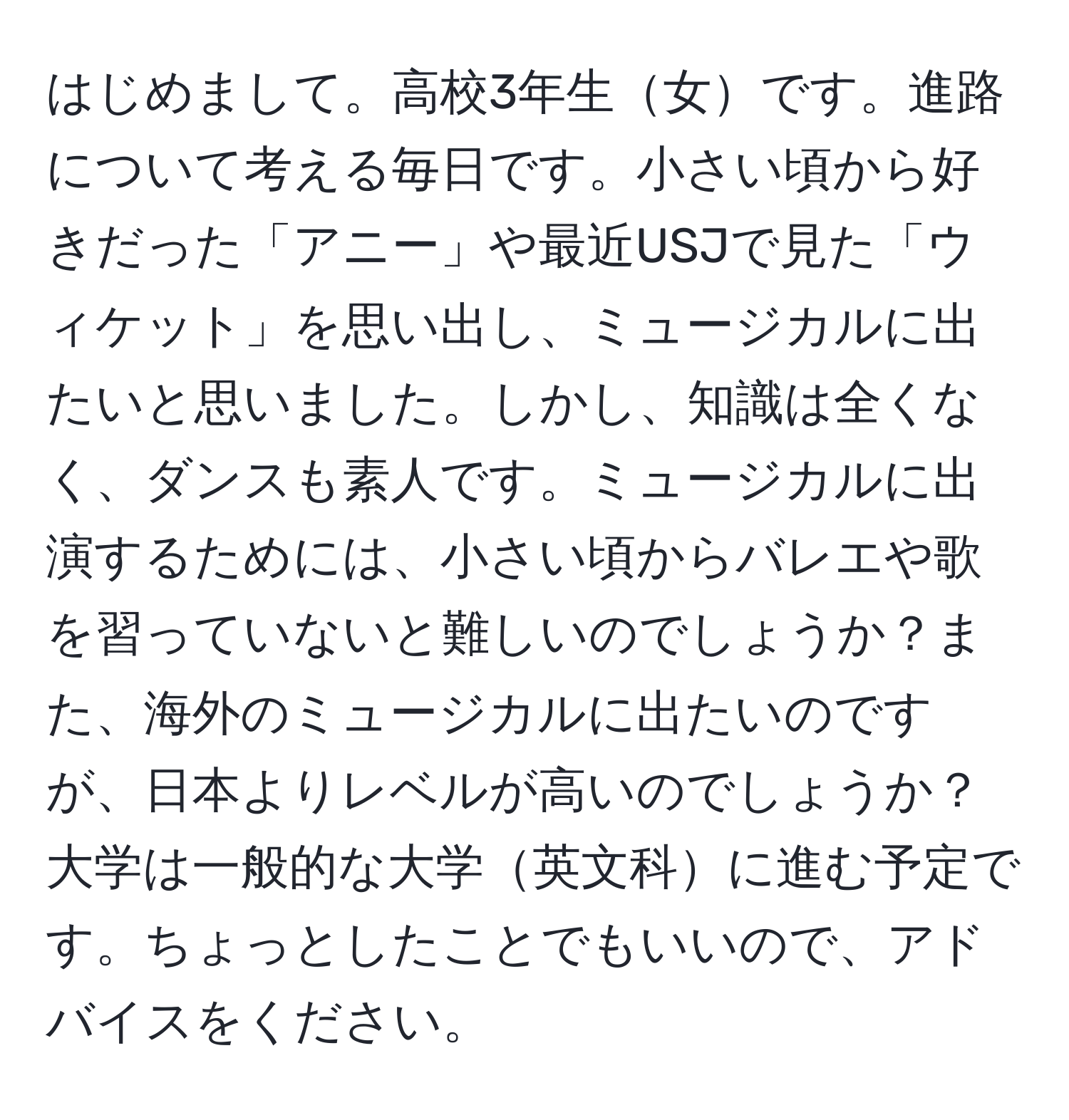 はじめまして。高校3年生女です。進路について考える毎日です。小さい頃から好きだった「アニー」や最近USJで見た「ウィケット」を思い出し、ミュージカルに出たいと思いました。しかし、知識は全くなく、ダンスも素人です。ミュージカルに出演するためには、小さい頃からバレエや歌を習っていないと難しいのでしょうか？また、海外のミュージカルに出たいのですが、日本よりレベルが高いのでしょうか？大学は一般的な大学英文科に進む予定です。ちょっとしたことでもいいので、アドバイスをください。