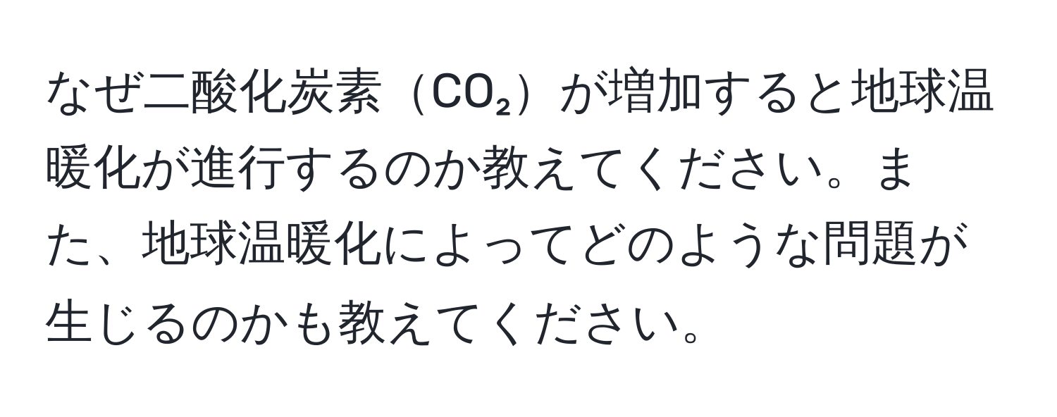 なぜ二酸化炭素CO₂が増加すると地球温暖化が進行するのか教えてください。また、地球温暖化によってどのような問題が生じるのかも教えてください。