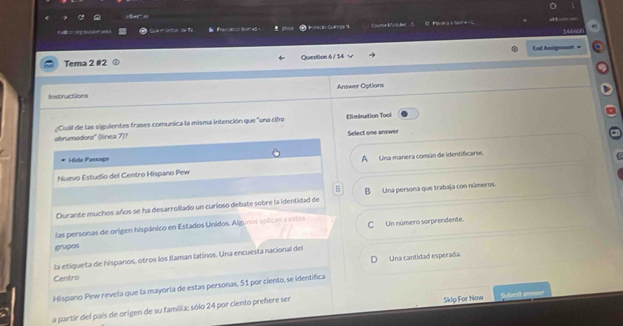 ulliso ory sookm anks amoton S6T a Francisco Gom et - Horscio Gursor ' Courde Moduler . S OFlr a Gae * 
AACD
Tema 2 #2 Question 6 / 14 End Assignment ∞
Instructions Answer Options
¿Cuál de las siguientes frases comunica la misma intención que "una cifro Ellmination Tool
obrumodoro'' (línea 7)? Select one answer
Hide Passage
A
Nuevo Estudio del Centro Hispano Pew Una manera común de identificarse.
;
Durante muchos años se ha desarrollado un curioso debate sobre la identidad de B Una persona que trabaja con números.
las personas de origen hispánico en Estados Unidos. Algunos aplican a estos CUn número sorprendente.
grupos
la etiqueta de hispanos, otros los Ilaman latinos. Una encuesta nacional del
D
Centro Una cantidad esperada.
Hispano Pew revela que la mayoría de estas personas, 51 por ciento, se identifica
a partir del país de origen de su familia; sólo 24 por ciento prefiere ser Skip For Now