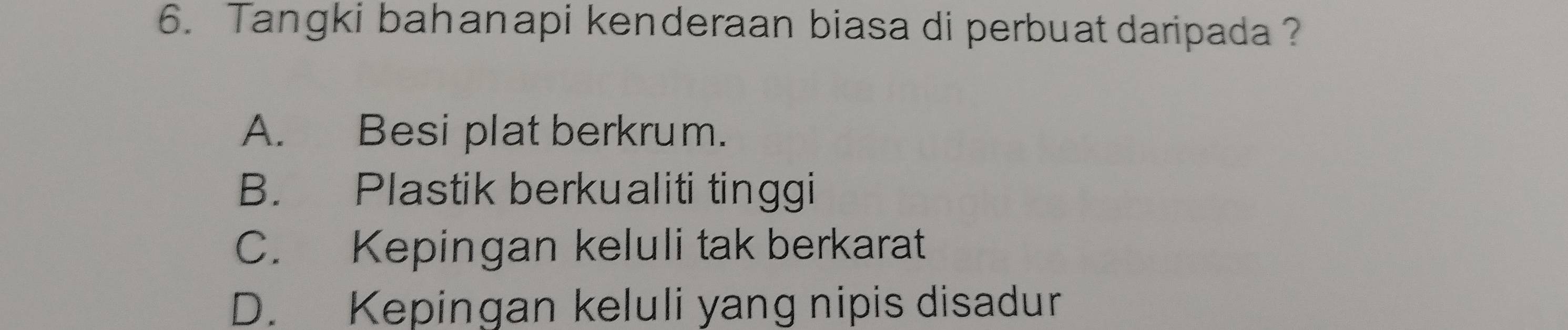 Tangki bahanapi kenderaan biasa di perbuat daripada ?
A. Besi plat berkrum.
B. Plastik berkualiti tinggi
C. Kepingan keluli tak berkarat
D. Kepingan keluli yang nipis disadur