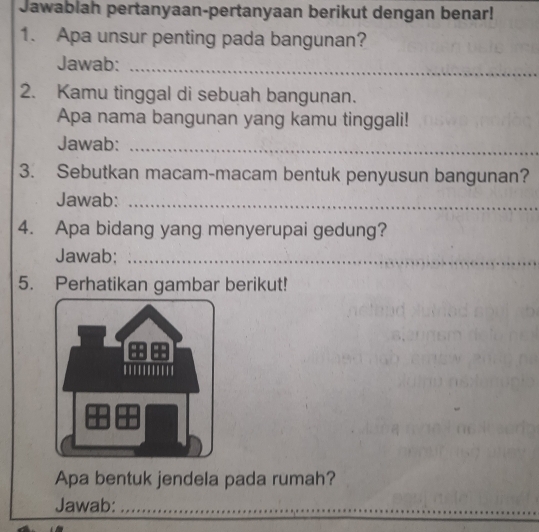 Jawablah pertanyaan-pertanyaan berikut dengan benar! 
1. Apa unsur penting pada bangunan? 
Jawab: 
_ 
2. Kamu tinggal di sebuah bangunan. 
Apa nama bangunan yang kamu tinggali! 
Jawab:_ 
3. Sebutkan macam-macam bentuk penyusun bangunan? 
Jawab:_ 
4. Apa bidang yang menyerupai gedung? 
Jawab;_ 
5. Perhatikan gambar berikut! 
Apa bentuk jendela pada rumah? 
Jawab:_ 
_