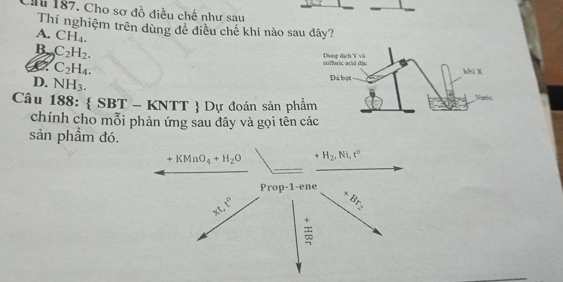 Cầu 187. Cho sơ đồ điều chế như sau
Thí nghiệm trên dùng đề điều chế khí nào sau đây?
A. CH_4.
B. C_2H_2.
C C_2H_4.
D. NH_3. 
Câu 188:  SBT - KNTT  Dự đoán sản phẩ
chính cho mỗi phản ứng sau đây và gọi tên c
sản phẩm đó.
+KMnO_4+H_2O
+H_2, Ni, t^0
Prop-1-ene
xt, t^0
+Br_2