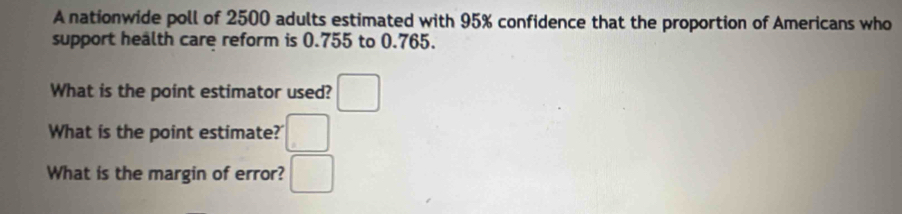 A nationwide poll of 2500 adults estimated with 95% confidence that the proportion of Americans who 
support health care reform is 0.755 to 0.765. 
What is the point estimator used? □ 
What is the point estimate? □ 
What is the margin of error? □