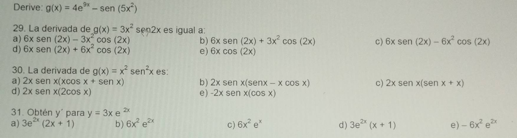 Derive: g(x)=4e^(9x)-sen(5x^2)
29. La derivada de g(x)=3x^2sen 2x es igual a:
a) 6xsen (2x)-3x^2cos (2x) b) 6xsen (2x)+3x^2cos (2x) c) 6xsen (2x)-6x^2cos (2x)
d) 6xsen (2x)+6x^2cos (2x)
e) 6xcos (2x)
30. La derivada de g(x)=x^2sen^2x es:
a) 2xs en x(xcos x+sen x) b) 2xsenx(senx-xcos x) c) 2xsenx(senx+x)
d) 2xsen x(2cos x) e) -2xsen x(cos x)
31. Obtén y´ para y=3xe^(2x)
a) 3e^(2x)(2x+1) b) 6x^2e^(2x) c) 6x^2e^x d ) 3e^(2x)(x+1) e) -6x^2e^(2x)