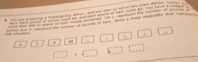 You are preparing a Thanksgiving dinner, and you plan to serve two main dishes: turkey a 
ham. Each pound of turkey costs $4, and each pound of ham costs $5. You have a hudge o 
more than $60 to spend on noth meats combined. Let r represent the number of pounds i 
a 
turkey and h represent the number of pounds of ham. Write a linear inequality that repressns 
this situation. 
m
4 5 9 60 < 
<tex>□ □  t (_ ,_ ) 6□ (□ ,_ ) 
□ 