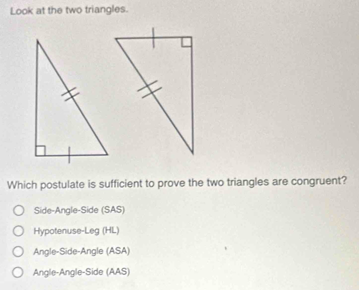 Look at the two triangles.
Which postulate is sufficient to prove the two triangles are congruent?
Side-Angle-Side (SAS)
Hypotenuse-Leg (HL)
Angle-Side-Angle (ASA)
Angle-Angle-Side (AAS)