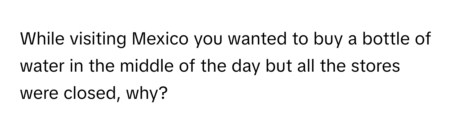 While visiting Mexico you wanted to buy a bottle of water in the middle of the day but all the stores were closed, why?