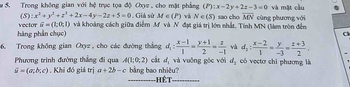 Trong không gian với hệ trục tọa độ Oxyz , cho mặt phẳng (P) :x-2y+2z-3=0 và mặt cầu 
(S): x^2+y^2+z^2+2x-4y-2z+5=0. Giả sử M∈ (P) và N∈ (S) sao cho vector MN cùng phương với 
vector vector u=(1;0;1) và khoảng cách giữa điểm M và N đạt giá trị lớn nhất. Tính MN (làm tròn đến 
hàng phần chục) Câ 
6. Trong không gian Oxyz , cho các đường thẳng d_1: (x-1)/1 = (y+1)/2 = z/-1  và d_2: (x-2)/1 = y/-3 = (z+3)/2 . 
Phương trình đường thẳng đi qua A(1;0;2) cắt d_1 và vuông góc với d_2 có vectơ chi phương là
vector u=(a;b;c). Khi đó giá trị a+2b-c bằng bao nhiêu? 
--- hết