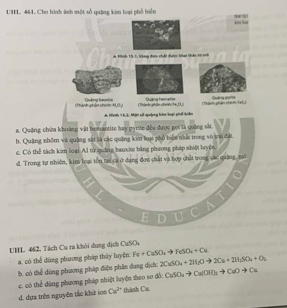 UHL 461. Cho hình ảnh một số quặng kim loại phố biến
a. Quặng chứa k
b. Quặng nhôm
c. Có thể tách k
d. Trong tự nhi
UHL 462. Tách Cu ra khỏi dung dịch CuSO₄
a. có thể dùng phương pháp thủy luyện: Fe+CuSO_4to FeSO_4+Cu.
b. có thể dùng phương pháp điện phân dung dịch: 2CuSO_4+2H_2Oto 2Cu+2H_2SO_4+O_2.
c. có thể dùng phương pháp nhiệt luyện theo sơ đồ: CuSO_4to Cu(OH)_2to CuOto Cu.
d. dựa trên nguyên tắc khử ion Cu^(2+) thành Cu.