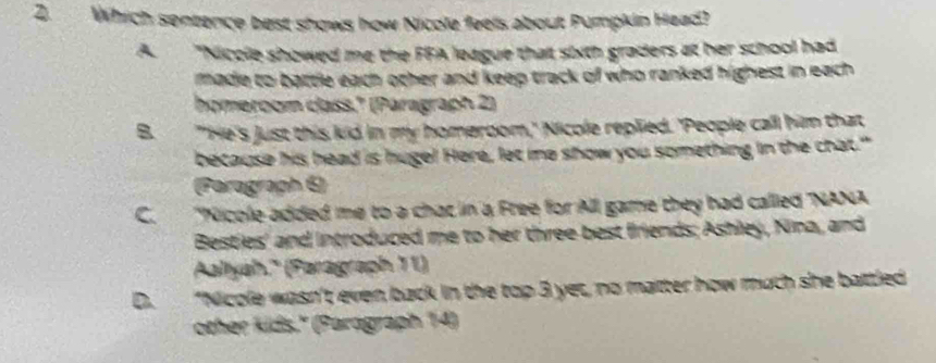 Which sentence best shows how Nicole feels about Pumpkin Head?
A. "Niccle showed me the FFA league that sixth graders at her school had
made to battle each other and keep track of who ranked highest in each 
homeroom class." (Paragraph 2)
B. "'He's just this kid in my homeroom,' Nicole replied. 'People call him that
because his head is huge! Here, let me show you something in the chat."
(Paragraph 6)
C. "Nicole added me to a chac in a Free for All game they had called 'NANA
Besties' and introduced me to her three best friends; Ashley, Nina, and
Aaltyah.' (Paragraph 11)
D. "Nicole wasn't even back in the top 3 yet, no matter how much she battled
other kids.'' (Paragraph 14)