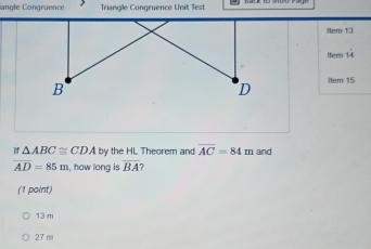 angle Congruence Triangle Congruence Unit Test
Hem 13
Itern 1frac 4 
Hem 15
If △ ABC≌ CDA by the HL Theorem and overline AC=84m and
overline AD=85m , how long is overline BA
(1 point)
13 m
27 m