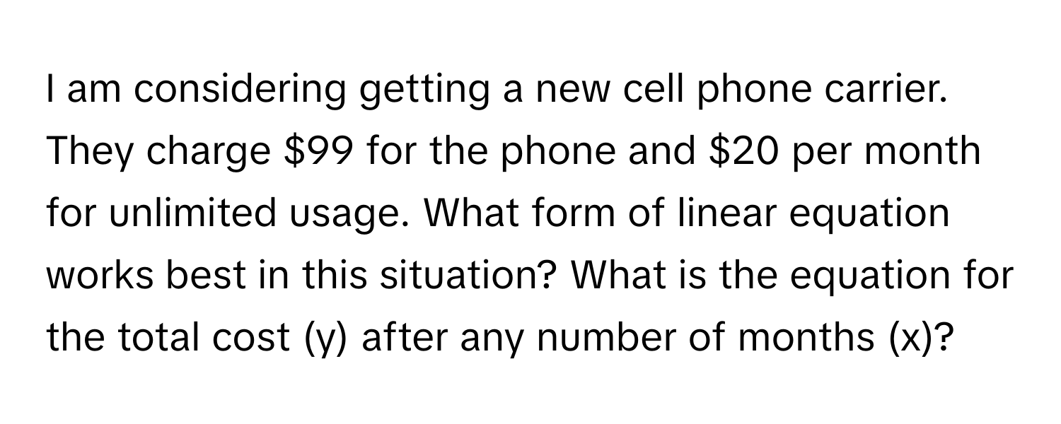 am considering getting a new cell phone carrier. They charge $99 for the phone and $20 per month for unlimited usage. What form of linear equation works best in this situation? What is the equation for the total cost (y) after any number of months (x)?