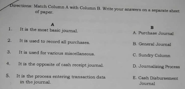 Directions: Match Column A with Column B. Write your answers on a separate sheet
of paper.
A
B
1. It is the most basic journal. A. Purchase Journal
2. It is used to record all purchases. B. General Journal
3. It is used for various miscellaneous. C. Sundry Column
4. It is the opposite of cash receipt journal. D. Journalizing Process
5. It is the process entering transaction data E. Cash Disbursement
in the journal. Journal