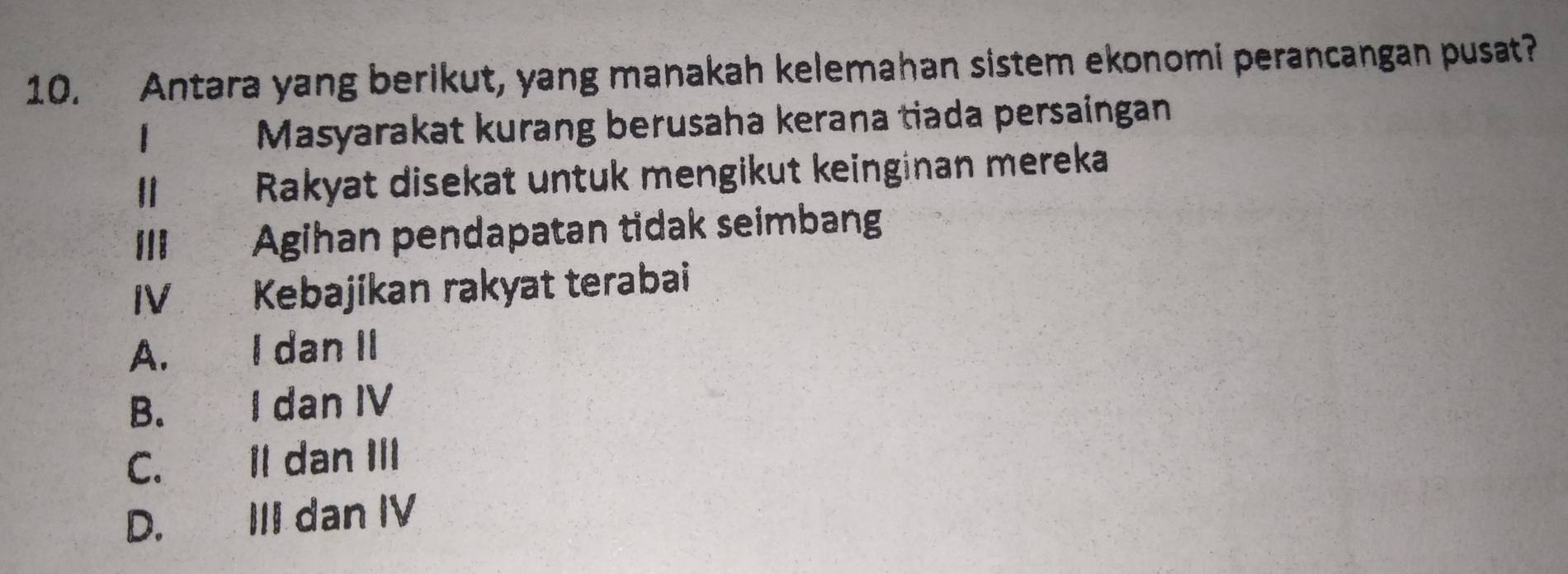 Antara yang berikut, yang manakah kelemahan sistem ekonomi perancangan pusat?
1 Masyarakat kurang berusaha kerana tiada persaingan
I Rakyat disekat untuk mengikut keinginan mereka
III Agihan pendapatan tidak seimbang
IV Kebajikan rakyat terabai
A. I dan II
B. I dan IV
C. Il dan III
D. III dan IV