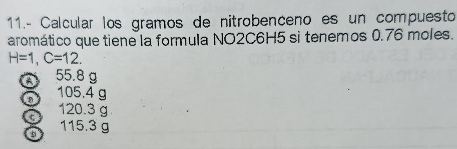 11.- Calcular los gramos de nitrobenceno es un compuesto
aromático que tiene la formula NO2C6H5 si tenemos 0.76 moles.
H=1, C=12.
a
55.8 g
B
105.4 g
C
120.3 g
115.3 g