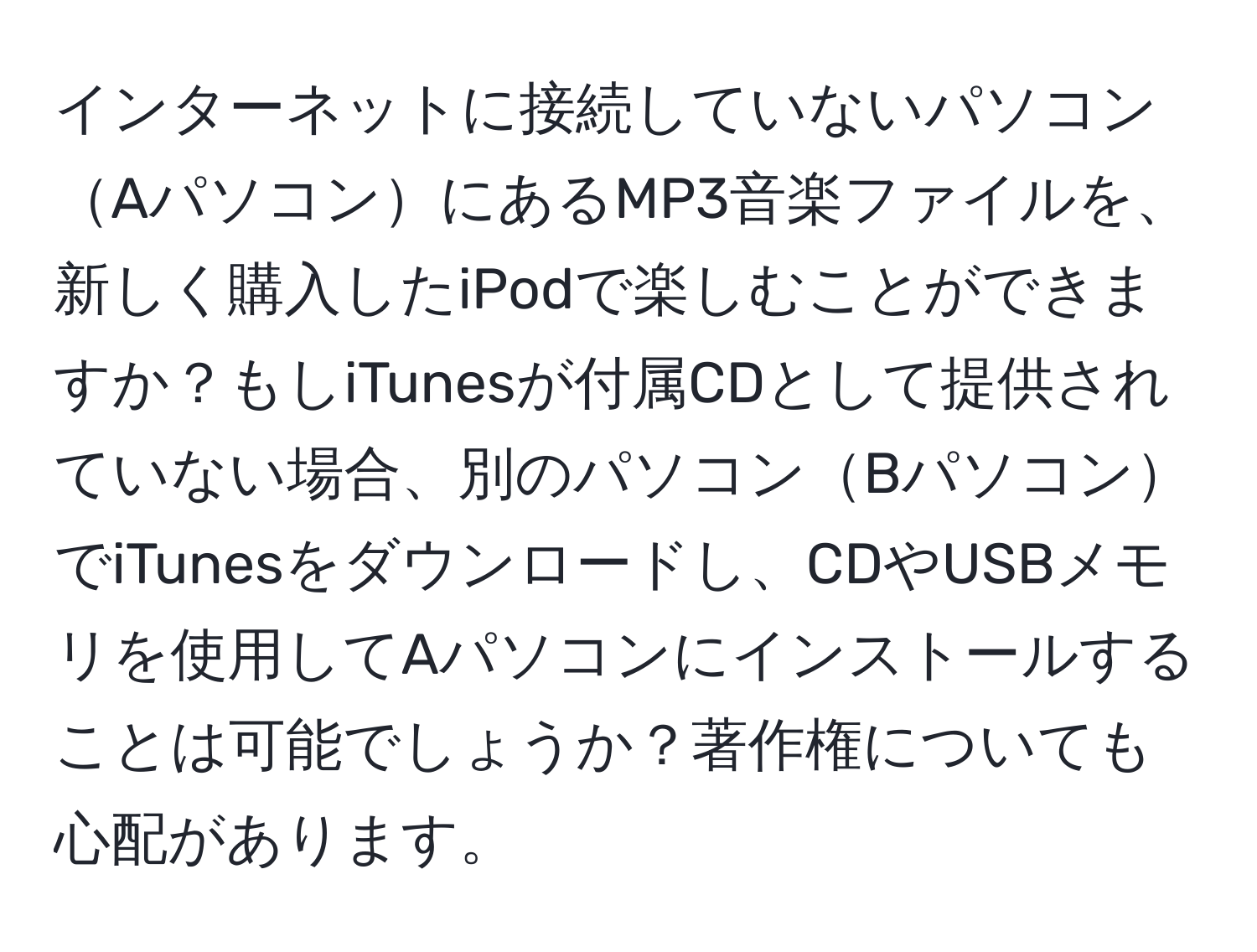 インターネットに接続していないパソコンAパソコンにあるMP3音楽ファイルを、新しく購入したiPodで楽しむことができますか？もしiTunesが付属CDとして提供されていない場合、別のパソコンBパソコンでiTunesをダウンロードし、CDやUSBメモリを使用してAパソコンにインストールすることは可能でしょうか？著作権についても心配があります。