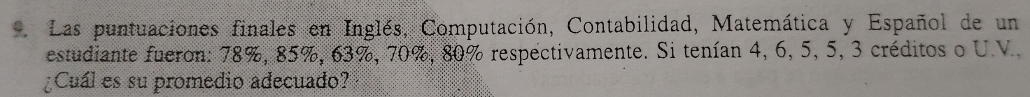 Las puntuaciones finales en Inglés, Computación, Contabilidad, Matemática y Español de un 
estudiante fueron: 78%, 85%, 63%, 70%, 80% respectivamente. Si tenían 4, 6, 5, 5, 3 créditos o U.V., 
¿Cuál es su promedio adecuado?