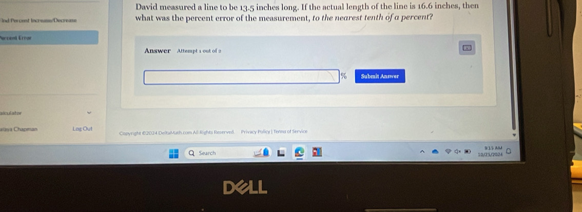 David measured a line to be 13.5 inches long. If the actual length of the line is 16.6 inches, then 
nd Percent Increase/Decrease what was the percent error of the measurement, to the nearest tenth of a percent? 
urcent Errar 
Answer Attempt 1 out of 2
% Submit Answer 
_ 
alculator 
alaya Chapman Log Out Copyright ©2024 DeltaMath.com All Rights Reserved. Privacy Policy | Terms of Service 
Search 9:15 AM 
10/25/2024