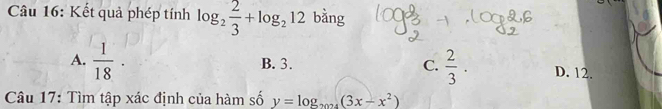 Kết quả phép tính log _2 2/3 +log _212 bằng
A.  1/18 · B. 3. C.  2/3 . D. 12.
Câu 17: Tìm tập xác định của hàm số y=log _2024(3x-x^2)