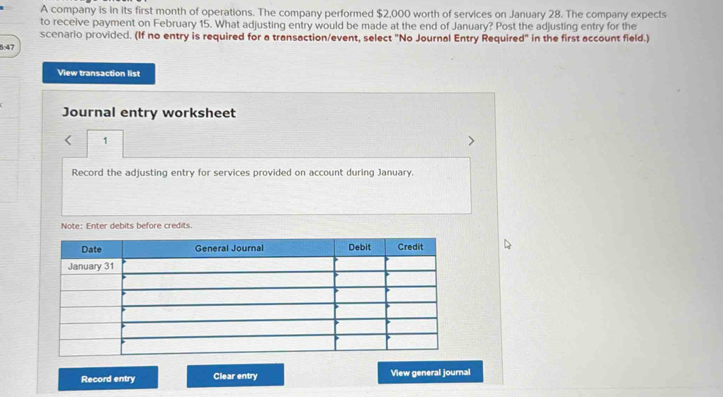 A company is in its first month of operations. The company performed $2,000 worth of services on January 28. The company expects 
to receive payment on February 15. What adjusting entry would be made at the end of January? Post the adjusting entry for the 
scenario provided. (If no entry is required for a transaction/event, select "No Journal Entry Required" in the first account field.) 
5:47 
View transaction list 
Journal entry worksheet 
1 
Record the adjusting entry for services provided on account during January. 
Note: Enter debits before credits. 
Record entry Clear entry View general journal