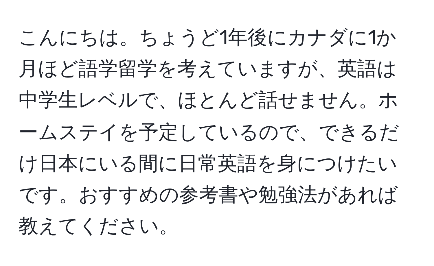 こんにちは。ちょうど1年後にカナダに1か月ほど語学留学を考えていますが、英語は中学生レベルで、ほとんど話せません。ホームステイを予定しているので、できるだけ日本にいる間に日常英語を身につけたいです。おすすめの参考書や勉強法があれば教えてください。