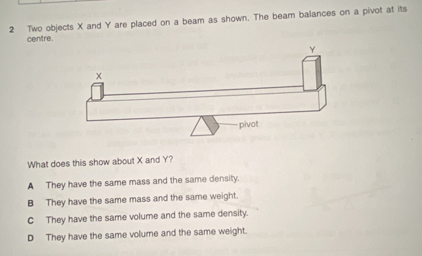 Two objects X and Y are placed on a beam as shown. The beam balances on a pivot at its
centre.
What does this show about X and Y?
A They have the same mass and the same density.
B They have the same mass and the same weight.
C They have the same volume and the same density.
D They have the same volume and the same weight.