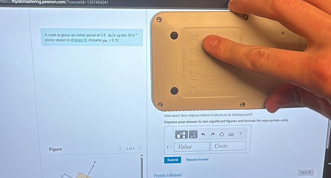 A crate is given an initial speed of 3.6 m/s up the 29.0°
plane shown in (Eigure 1). Assume mu _k=0.12
How much time elapses before it returns to its starting point? 
Express your answer to two significant figures and include the appropriate units. 
?
t=
Figure < 1 of 1 Value Units 
Submit Request Answer 
x 
Provide Feedback Next>