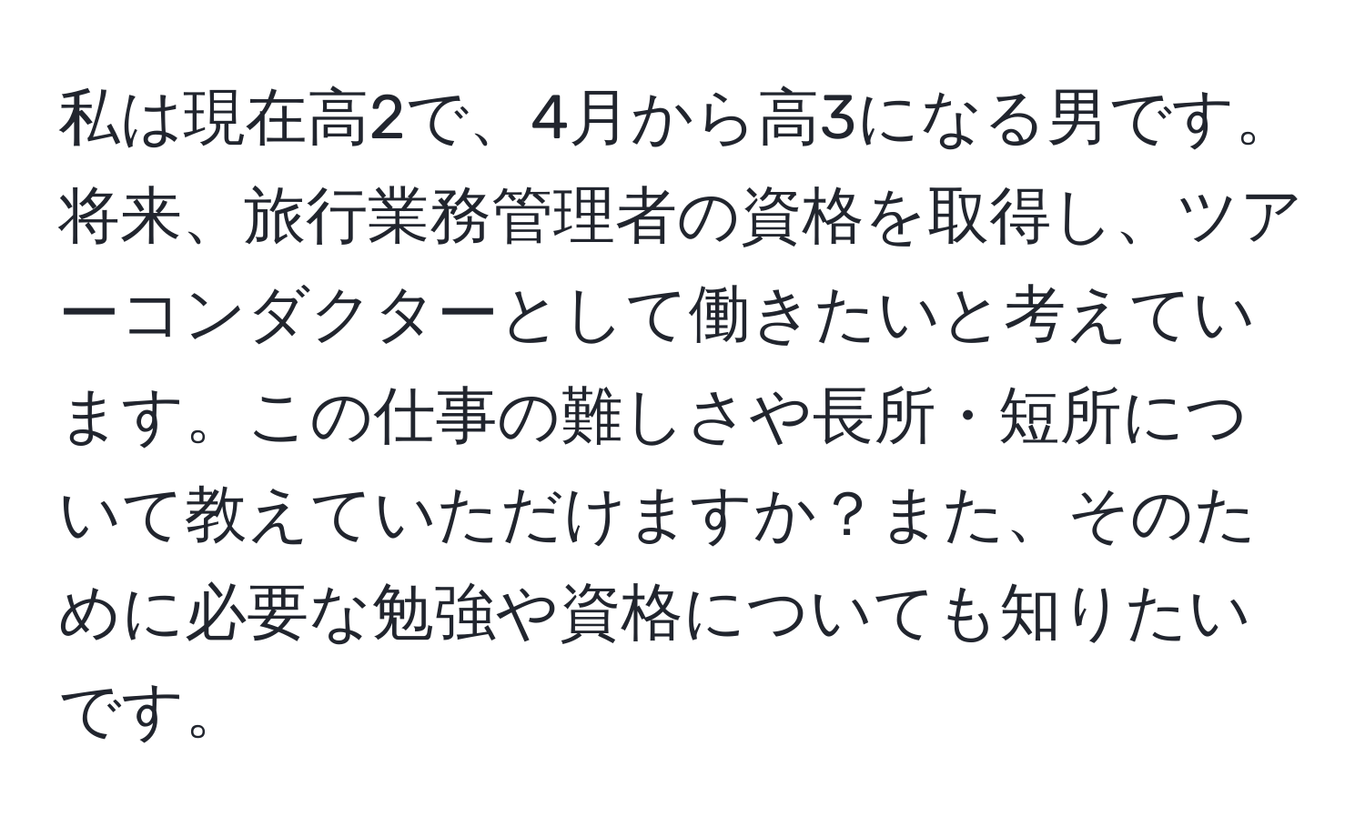 私は現在高2で、4月から高3になる男です。将来、旅行業務管理者の資格を取得し、ツアーコンダクターとして働きたいと考えています。この仕事の難しさや長所・短所について教えていただけますか？また、そのために必要な勉強や資格についても知りたいです。