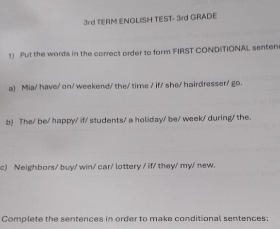 3rd TERM ENGLISH TEST- 3rd GRADE 
1) Put the words in the correct order to form FIRST CONDITIONAL senten 
a) Mia/ have/ on/ weekend/ the/ time / if/ she/ hairdresser/ go. 
b) The/ be/ happy/ if/ students/ a holiday/ be/ week/ during/ the. 
c) Neighbors/ buy/ win/ car/ lottery / if/ they/ my/ new. 
Complete the sentences in order to make conditional sentences: