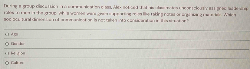 During a group discussion in a communication class, Alex noticed that his classmates unconsciously assigned leadership
roles to men in the group, while women were given supporting roles like taking notes or organizing materials. Which
sociocultural dimension of communication is not taken into consideration in this situation?
_
Age
_
Gender
_
Religion
_
Culture