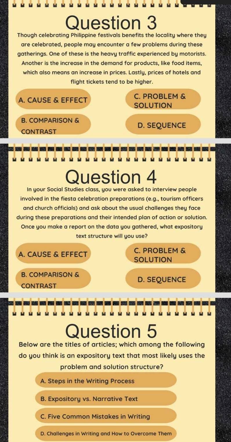 Though celebrating Philippine festivals benefits the locality where they
are celebrated, people may encounter a few problems during these
gatherings. One of these is the heavy traffic experienced by motorists.
Another is the increase in the demand for products, like food items,
which also means an increase in prices. Lastly, prices of hotels and
flight tickets tend to be higher.
A. CAUSE & EFFECT
C. PROBLEM &
SOLUTION
B. COMPARISON &
D. SEQUENCE
CONTRAST
Question 4
In your Social Studies class, you were asked to interview people
involved in the fiesta celebration preparations (e.g., tourism officers
and church officials) and ask about the usual challenges they face
during these preparations and their intended plan of action or solution.
Once you make a report on the data you gathered, what expository
text structure will you use?
A. CAUSE & EFFECT
C. PROBLEM &
SOLUTION
B. COMPARISON &
D. SEQUENCE
CONTRAST
Question 5
Below are the titles of articles; which among the following
do you think is an expository text that most likely uses the
problem and solution structure?
A. Steps in the Writing Process
B. Expository vs. Narrative Text
C. Five Common Mistakes in Writing
D. Challenges in Writing and How to Overcome Them